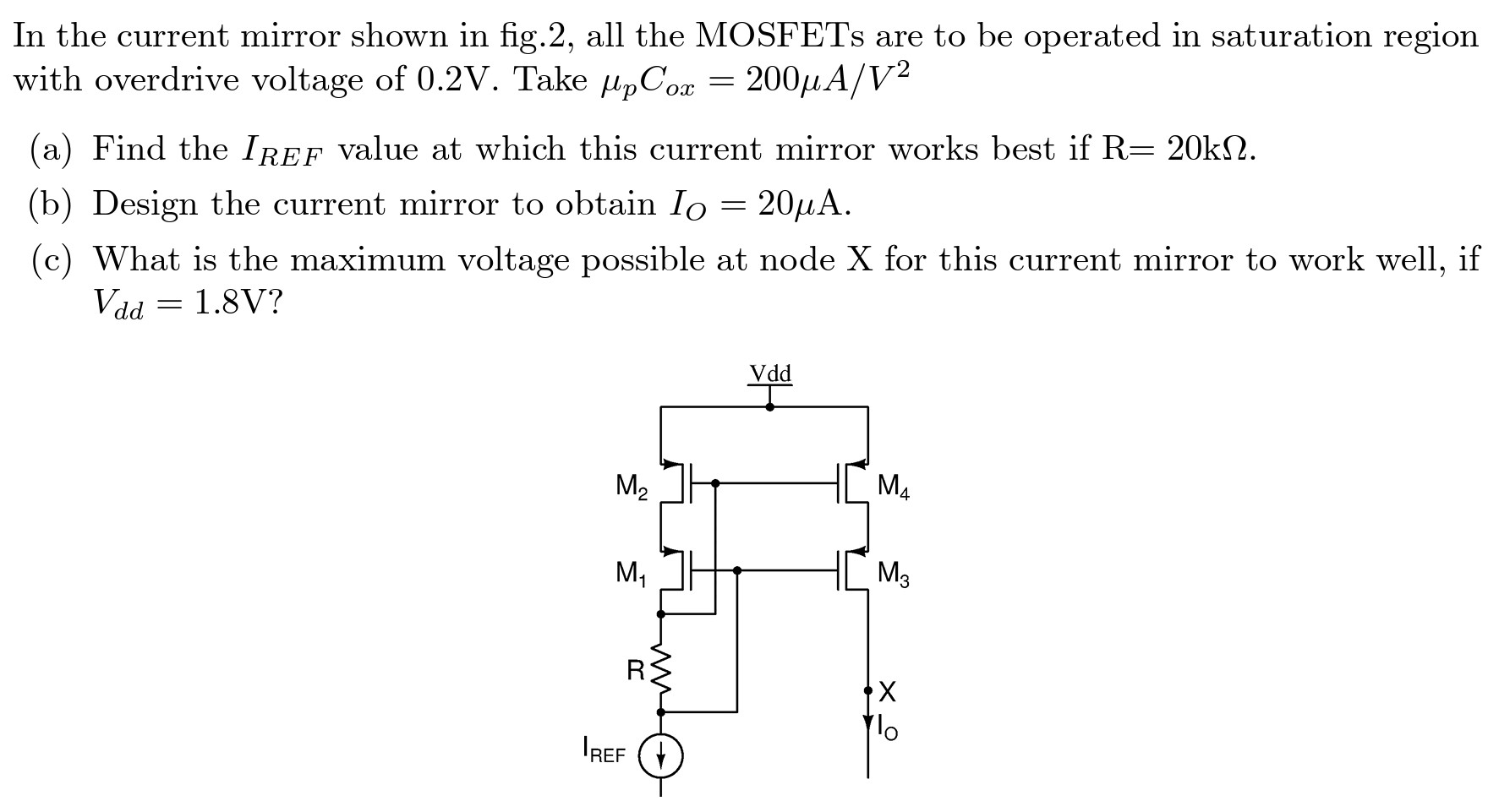 In the current mirror shown in fig. 2, all the MOSFETs are to be operated in saturation region with overdrive voltage of 0.2 V. Take μpCox = 200 μA/V2 (a) Find the IREF value at which this current mirror works best if R = 20 kΩ. (b) Design the current mirror to obtain IO = 20 μA. (c) What is the maximum voltage possible at node X for this current mirror to work well, if Vdd = 1.8 V?