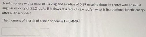 A solid sphere with a mass of 13.2 kg and a radius of 0.29 m spins about its center with an initial angular velocity of 51.2 rad/s. If it slows at a rate of −2.6 rad/s2. what is its rotational kinetic energy after 6.09 seconds? The moment of inertia of a solid sphere is I = 0.4 MR2