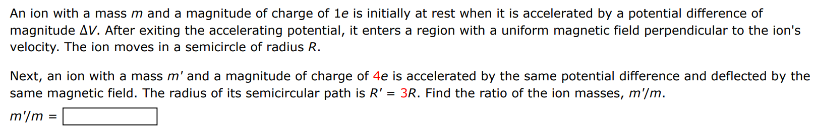 An ion with a mass m and a magnitude of charge of 1 e is initially at rest when it is accelerated by a potential difference of magnitude ΔV. After exiting the accelerating potential, it enters a region with a uniform magnetic field perpendicular to the ion's velocity. The ion moves in a semicircle of radius R. Next, an ion with a mass m′ and a magnitude of charge of 4e is accelerated by the same potential difference and deflected by the same magnetic field. The radius of its semicircular path is R′ = 3R. Find the ratio of the ion masses, m′/m. m′/m =