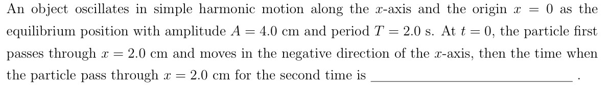 An object oscillates in simple harmonic motion along the x-axis and the origin x = 0 as the equilibrium position with amplitude A = 4.0 cm and period T = 2.0 s. At t = 0, the particle first passes through x = 2.0 cm and moves in the negative direction of the x-axis, then the time when the particle pass through x = 2.0 cm for the second time is .
