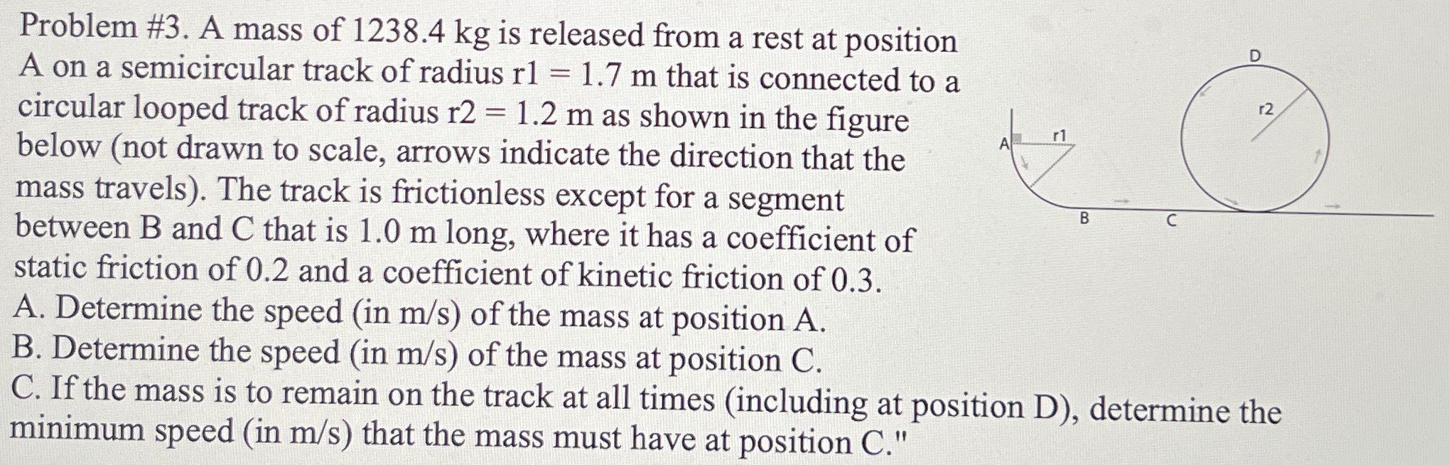Problem #3. A mass of 1238.4 kg is released from a rest at position A on a semicircular track of radius r1 = 1.7 m that is connected to a circular looped track of radius r2 = 1.2 m as shown in the figure below (not drawn to scale, arrows indicate the direction that the mass travels). The track is frictionless except for a segment between B and C that is 1.0 m long, where it has a coefficient of static friction of 0.2 and a coefficient of kinetic friction of 0.3. A. Determine the speed (in m/s) of the mass at position A. B. Determine the speed (in m/s) of the mass at position C. C. If the mass is to remain on the track at all times (including at position D), determine the minimum speed (in m/s) that the mass must have at position C."