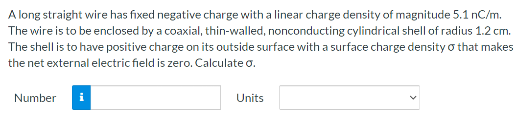 A long straight wire has fixed negative charge with a linear charge density of magnitude 5.1 nC/m. The wire is to be enclosed by a coaxial, thin-walled, nonconducting cylindrical shell of radius 1.2 cm. The shell is to have positive charge on its outside surface with a surface charge density σ that makes the net external electric field is zero. Calculate σ. Number Units