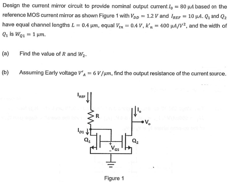 Design the current mirror circuit to provide nominal output current I0 = 80 μA based on the reference MOS current mirror as shown Figure 1 with VDD = 1.2 V and IREF = 10 μA. Q1 and Q2 have equal channel lengths L = 0.4 μm, equal Vtn = 0.4 V, kn′ = 400 μA/V2, and the width of Q1 is WQ1 = 1 μm. (a) Find the value of R and W2. (b) Assuming Early voltage VA′ = 6 V/μm, find the output resistance of the current source. Figure 1 