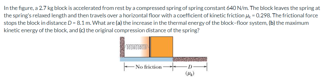 In the figure, a 2.7 kg block is accelerated from rest by a compressed spring of spring constant 640 N/m. The block leaves the spring at the spring's relaxed length and then travels over a horizontal floor with a coefficient of kinetic friction μk = 0.298. The frictional force stops the block in distance D = 8.1 m. What are (a) the increase in the thermal energy of the block-floor system, (b) the maximum kinetic energy of the block, and (c) the original compression distance of the spring?