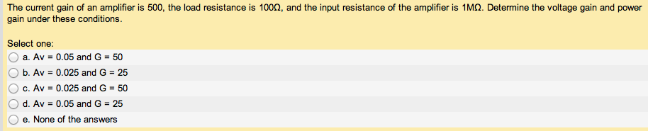 The current gain of an amplifier is 500, the load resistance is 100 Ω, and the input resistance of the amplifier is 1 MΩ. Determine the voltage gain and power gain under these conditions. Select one: a. Av = 0.05 and G = 50 b. Av = 0.025 and G = 25 c. Av = 0.025 and G = 50 d. Av = 0.05 and G = 25 e. None of the answers 