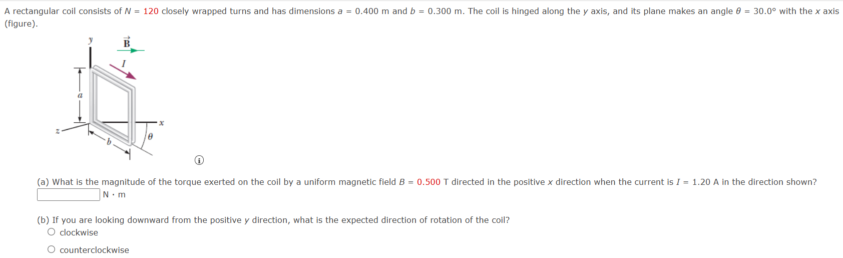 A rectangular coil consists of N = 120 closely wrapped turns and has dimensions a = 0.400 m and b = 0.300 m. The coil is hinged along the y axis, and its plane makes an angle θ = 30.0∘ with the x axis (figure). (a) What is the magnitude of the torque exerted on the coil by a uniform magnetic field B = 0.500 T directed in the positive x direction when the current is I = 1.20 A in the direction shown? N⋅m (b) If you are looking downward from the positive y direction, what is the expected direction of rotation of the coil? clockwise counterclockwise