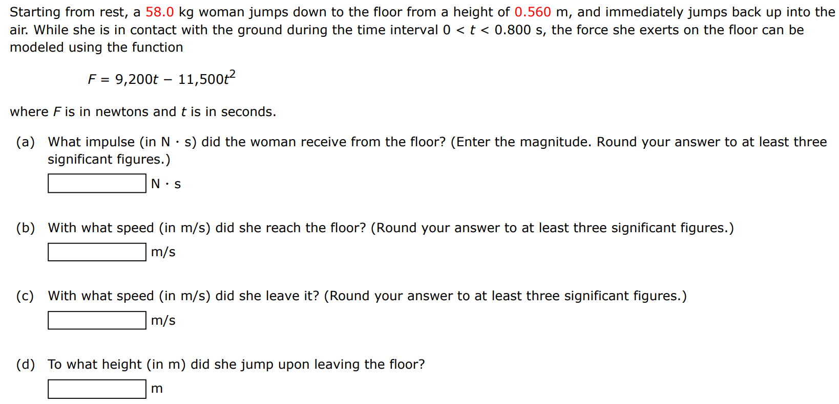 Starting from rest, a 58.0 kg woman jumps down to the floor from a height of 0.560 m, and immediately jumps back up into the air. While she is in contact with the ground during the time interval 0 < t < 0.800 s, the force she exerts on the floor can be modeled using the function F = 9,200 t − 11,500 t2 where F is in newtons and t is in seconds. (a) What impulse (in N⋅s) did the woman receive from the floor? (Enter the magnitude. Round your answer to at least three significant figures.) N⋅s (b) With what speed (in m/s ) did she reach the floor? (Round your answer to at least three significant figures.) m/s (c) With what speed (in m/s ) did she leave it? (Round your answer to at least three significant figures. ) m/s (d) To what height (in m) did she jump upon leaving the floor? m 