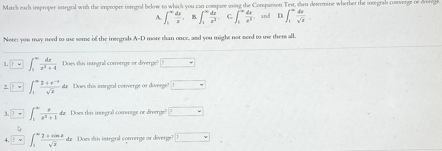 Match each improper integral with the improper integral below to which you can compare using the Comparison Test, then determine whether the integrals converge or diverge. A. ∫1∞dxx B. ∫1∞dxx2 C. ∫1∞dxx3, and D. ∫1∞dxxNote: you may need to use some of the integrals A-D more than once, and you might not need to use them all. ? ∫1∞dxx3+4 Does this integral converge or diverge? ?? ∫1∞2+e−xxdx Does this integral converge or diverge? ∫1∞xx3+1dx Does this integral converge or diverge? ∫1∞2+cos⁡xxdx Does this integral converge or diverge? ?