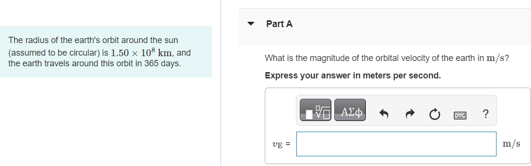 The radius of the earth's orbit around the sun (assumed to be circular) is 1.50×108 km, and the earth travels around this orbit in 365 days. Part A What is the magnitude of the orbital velocity of the earth in m/s ? Express your answer in meters per second. Part B What is the radial acceleration of the earth toward the sun? Express your answer in meters per second squared. Submit Request Answer Part C What is the magnitude of the orbital velocity of the planet Mercury (orbit radius = 5.79×107 km, orbital period = 88.0 days )? Express your answer in meters per second.