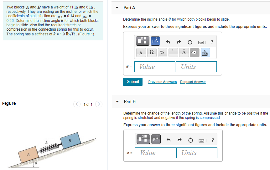 Two blocks A and B have a weight of 11 lb and 6 lb, respectively. They are resting on the incline for which the coefficients of static friction are μA = 0.14 and μB = 0.26. Determine the incline angle θ for which both blocks begin to slide. Also find the required stretch or compression in the connecting spring for this to occur. The spring has a stiffness of k = 1.9 lb/ft. (Figure 1) Part A Determine the incline angle θ for which both blocks begin to slide. Express your answer to three significant figures and include the appropriate units. Part B Determine the change of the length of the spring. Assume this change to be positive if the spring is stretched and negative if the spring is compressed. Express your answer to three significant figures and include the appropriate units. Figure 1 of 1