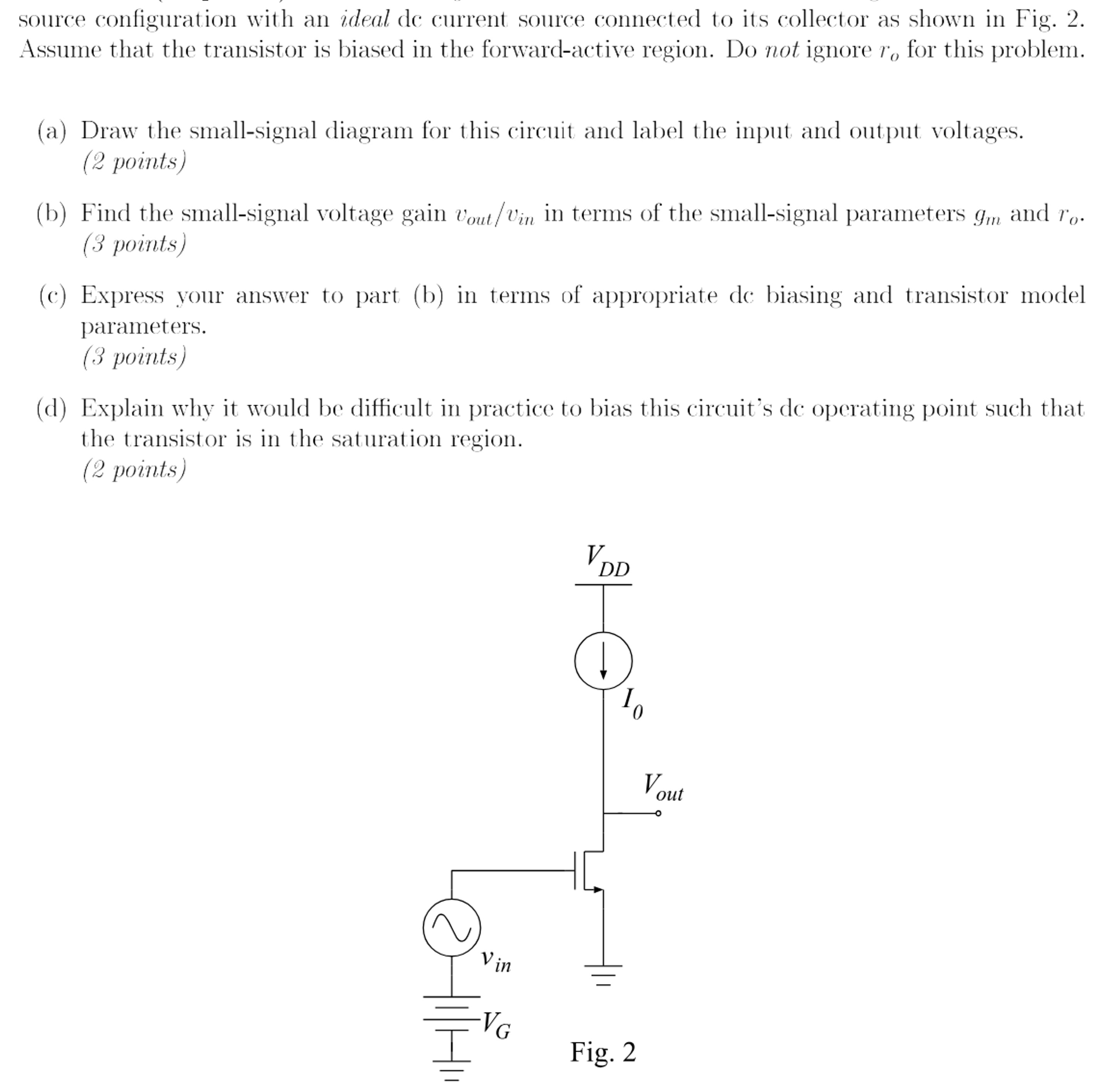 source configuration with an ideal dc current source connected to its collector as shown in Fig. 2. Assume that the transistor is biased in the forward-active region. Do not ignore ro for this problem. (a) Draw the small-signal diagram for this circuit and label the input and output voltages. (2 points) (b) Find the small-signal voltage gain vout/vin in terms of the small-signal parameters gm and ro. (3 points) (c) Express your answer to part (b) in terms of appropriate dc biasing and transistor model parameters. (3 points) (d) Explain why it would be difficult in practice to bias this circuit's de operating point such that the transistor is in the saturation region. (2 points) 