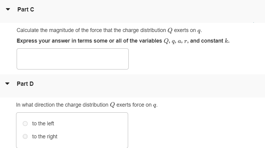 Positive charge Q is distributed uniformly along the x-axis from x = 0 to x = a. A positive point charge q is located on the positive x-axis at x = a + r, a distance r to the right of the end of Q. (Figure 1) Figure 1 of 1 Part A Calculate the x-component of the electric field produced by the charge distribution Q at points on the positive x-axis where x > a. Express your answer in terms some or all of the variables Q, a, x, and constant k. Part B Calculate the y-component of the electric field produced by the charge distribution Q at points on the positive x-axis where x > a. Express your answer in terms some or all of the variables Q, a, y, r, and constant k. Part C Calculate the magnitude of the force that the charge distribution Q exerts on q. Express your answer in terms some or all of the variables Q, q, a, r, and constant k. Part D In what direction the charge distribution Q exerts force on q. to the left to the right