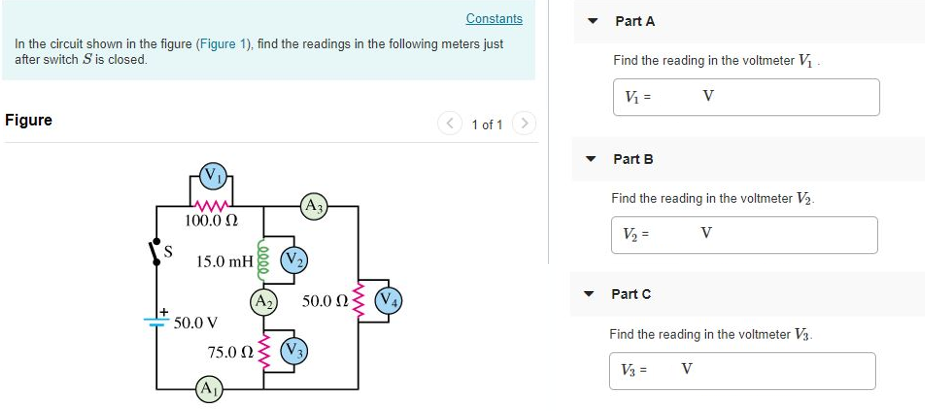 In the circuit shown in (Figure 1), find the readings in the following meters just after switch S is closed. Figure 1 of 1 Part A Find the reading in the voltmeter V1. Express your answer in volts. V1 = V Submit Request Answer Part B Find the reading in the voltmeter V2. Express your answer in volts. V2 = V Part C Find the reading in the voltmeter V3. Express your answer in volts. V3 = V Submit Request Answer Part D Find the reading in the voltmeter V4. Express your answer in volts. V4 = V Part E Find the reading in the ammeter A1. Express your answer in amperes. I1 = A Submit Request Answer Part F Find the reading in the ammeter A2. Express your answer in amperes. I2 = A Part G Find the reading in the ammeter A3. Express your answer in amperes. I3 = A Submit Request Answer Now find the readings of the following voltmeters and ammeters after S has been closed a very long time. Part H Find the reading of the voltmeter V1. Express your answer in volts. V1 = V Submit Request Answer Part I Find the reading of the voltmeter V2. Express your answer in volts. V2 = V Part J Find the reading of the voltmeter V3. Express your answer in volts. V3 = V Submit Request Answer Part K Find the reading of the voltmeter V4. Express your answer in volts. V4 = Part L Find the reading in the ammeter A1. Express your answer in amperes. I1 = A Submit Request Answer Part M Find the reading in the ammeter A2. Express your answer in amperes. I2 = Part N Find the reading in the ammeter A3. Express your answer in amperes. I3 =