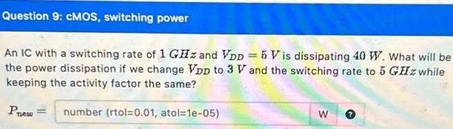 Question 9: cMOS, switching power An IC with a switching rate of 1 GHz and VDD = 5 V is dissipating 40 W. What will be the power dissipation if we change VDD to 3V and the switching rate to 5 GHz while keeping the activity factor the same? Pnew = number (rtol = 0.01, atol = 1e-05)