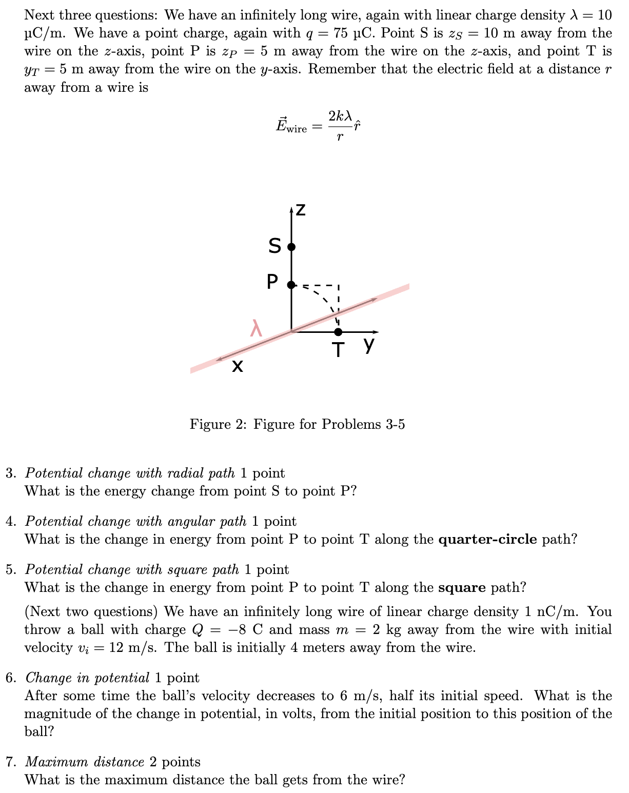 We have an infinitely long wire, again with linear charge density λ = 10 μC/m. We have a point charge, again with q = 75 μC. Point S is zS = 10 m away from the wire on the z-axis, point P is zP = 5 m away from the wire on the z-axis, and point T is yT = 5 m away from the wire on the y-axis. Remember that the electric field at a distance r away from a wire is E→wire = 2 kλrr^ Figure 2: Figure for Problems 3-5 3. Potential change with radial path 1 point What is the energy change from point S to point P ? 4. Potential change with angular path 1 point What is the change in energy from point P to point T along the quarter-circle path? 5. Potential change with square path 1 point What is the change in energy from point P to point T along the square path? (Next two questions) We have an infinitely long wire of linear charge density 1 nC/m. You throw a ball with charge Q = −8 C and mass m = 2 kg away from the wire with initial velocity vi = 12 m/s. The ball is initially 4 meters away from the wire. 6. Change in potential 1 point After some time the ball's velocity decreases to 6 m/s, half its initial speed. What is the magnitude of the change in potential, in volts, from the initial position to this position of the ball? 7. Maximum distance 2 points What is the maximum distance the ball gets from the wire? 