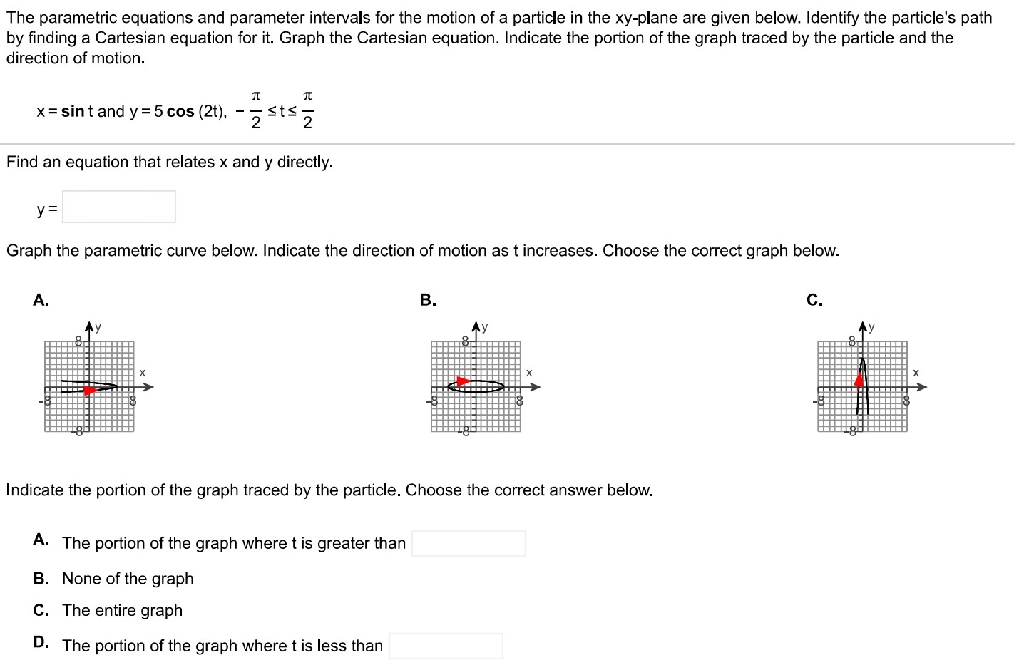 The parametric equations and parameter intervals for the motion of a particle in the xy-plane are given below. Identify the particle's path by finding a Cartesian equation for it. Graph the Cartesian equation. Indicate the portion of the graph traced by the particle and the direction of motion. x = sin⁡t and y = 5 cos⁡(2t), −π2 ≤ t ≤ π2 Find an equation that relates x and y directly. y = Graph the parametric curve below. Indicate the direction of motion as t increases. Choose the correct graph below. A. B. C. Indicate the portion of the graph traced by the particle. Choose the correct answer below. A. The portion of the graph where t is greater than B. None of the graph C. The entire graph D. The portion of the graph where t is less than 