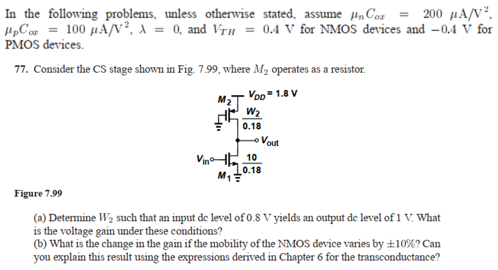 77. Consider the CS stage shown in Fig. 7.99, where M2 operates as a resistor. Figure 7.99 (a) Determine W2 such that an input dc level of 0.8 V yields an output dc level of 1 V. What is the voltage gain under these conditions? (b) What is the change in the gain if the mobility of the NMOS device varies by ±10% ? Can you explain this result using the expressions derived in Chapter 6 for the transconductance? In the following problems, unless otherwise stated, assume μnCox = 200 μA/V2, μpCox = 100 μA/V2, λ = 0, and VTH = 0.4 V for NMOS devices and −0.4 V for PMOS devices. 