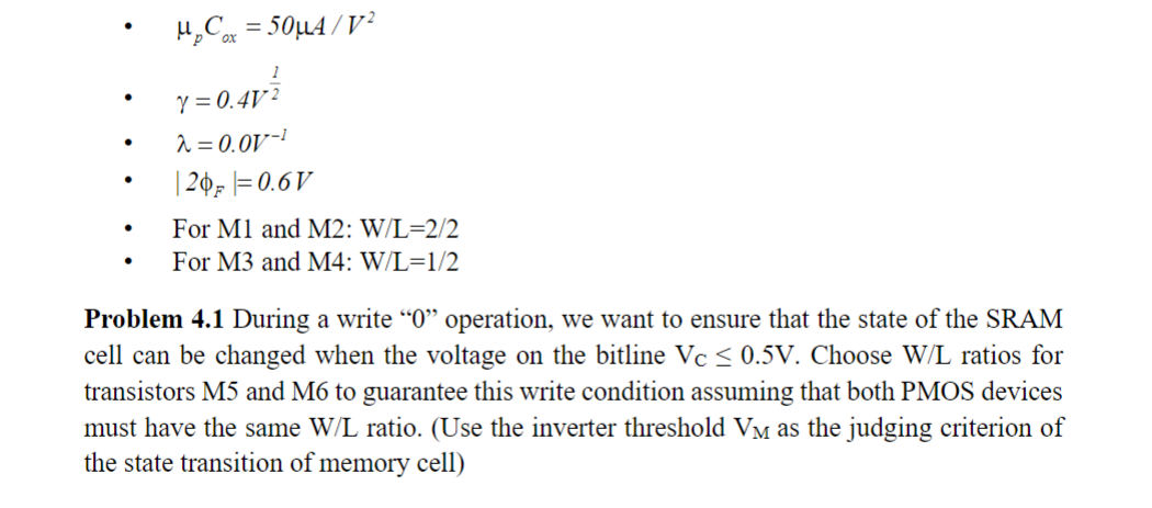 Problem 4.1 During a write "0" operation, we want to ensure that the state of the SRAM cell can be changed when the voltage on the bitline VC ≤ 0.5 V. Choose W/L ratios for transistors M5 and M6 to guarantee this write condition assuming that both PMOS devices must have the same W/L ratio. (Use the inverter threshold VM as the judging criterion of the state transition of memory cell) μpCox = 50 μA/V2 γ = 0.4 V12 λ = 0.0 V−1 |2ϕF| = 0.6 V For M1 and M2: W/L = 2/2 For M3 and M4: W/L = 1/2