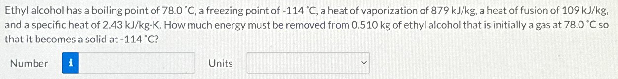 Ethyl alcohol has a boiling point of 78.0∘C, a freezing point of −114∘C, a heat of vaporization of 879 kJ/kg, a heat of fusion of 109 kJ/kg, and a specific heat of 2.43 kJ/kg⋅K. How much energy must be removed from 0.510 kg of ethyl alcohol that is initially a gas at 78.0∘C so that it becomes a solid at −114∘C? Number Units