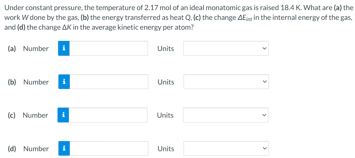 Under constant pressure, the temperature of 2.17 mol of an ideal monatomic gas is raised 18.4 K. What are (a) the work W done by the gas, (b) the energy transferred as heat Q, (c) the change ΔEint in the internal energy of the gas, and (d) the change ΔK in the average kinetic energy per atom? (a) Number Units (b) Number Units (c) Number Units (d) Number Units