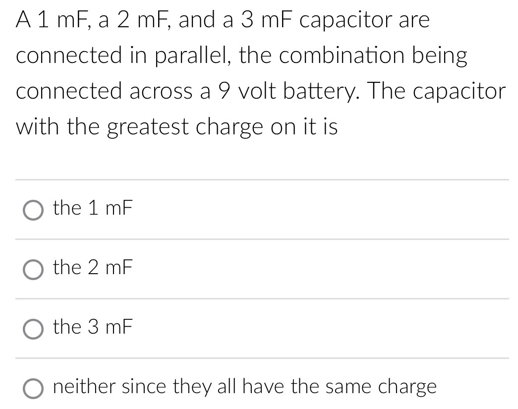 A 1 mF, a 2 mF, and a 3 mF capacitor are connected in parallel, the combination being connected across a 9 volt battery. The capacitor with the greatest charge on it is the 1 mF the 2 mF the 3 mF neither since they all have the same charge