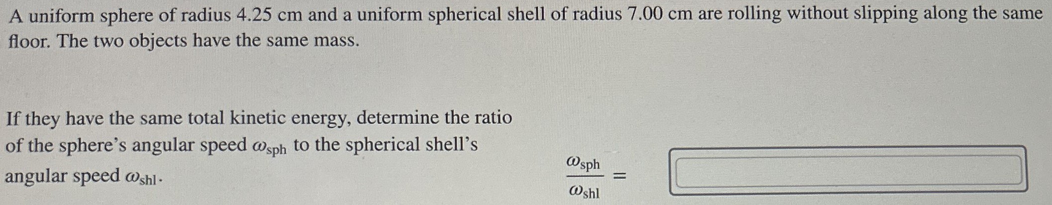 A uniform sphere of radius 4.25 cm and a uniform spherical shell of radius 7.00 cm are rolling without slipping along the same floor. The two objects have the same mass. If they have the same total kinetic energy, determine the ratio of the sphere's angular speed ωsph to the spherical shell's angular speed ωshl . ωsph ωshl =