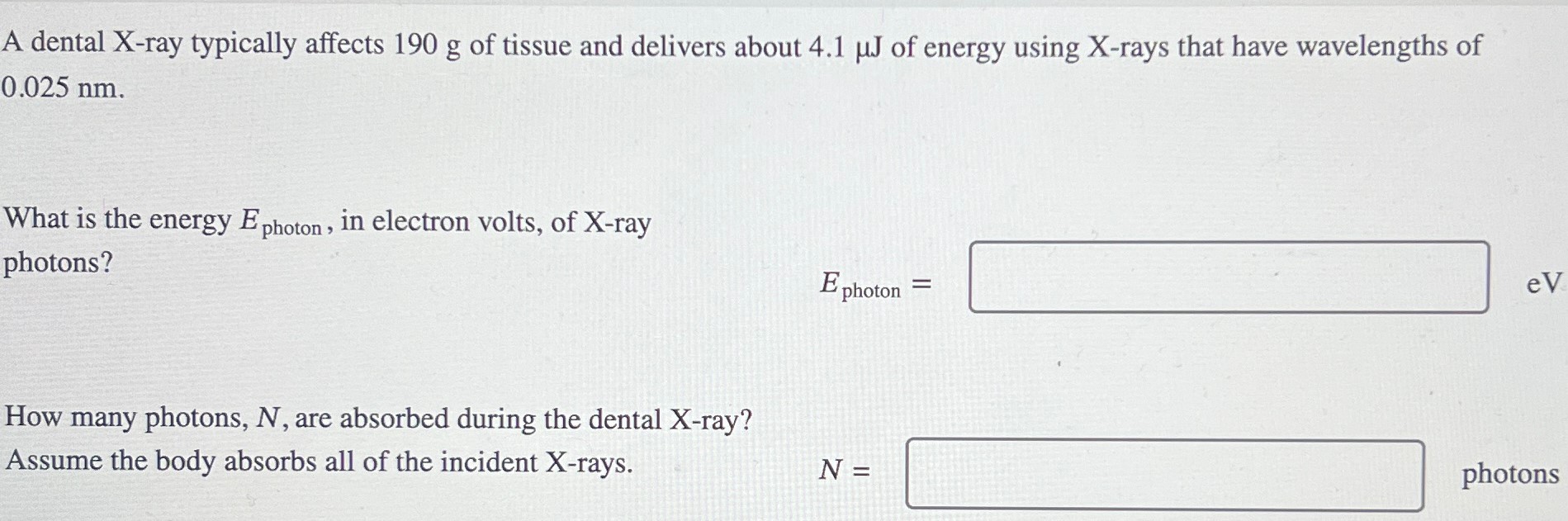 A dental X-ray typically affects 190 g of tissue and delivers about 4.1 μJ of energy using X-rays that have wavelengths of 0.025 nm. What is the energy Ephoton , in electron volts, of X-ray photons? Ephoton = How many photons, N, are absorbed during the dental X-ray? Assume the body absorbs all of the incident X-rays. N = photons