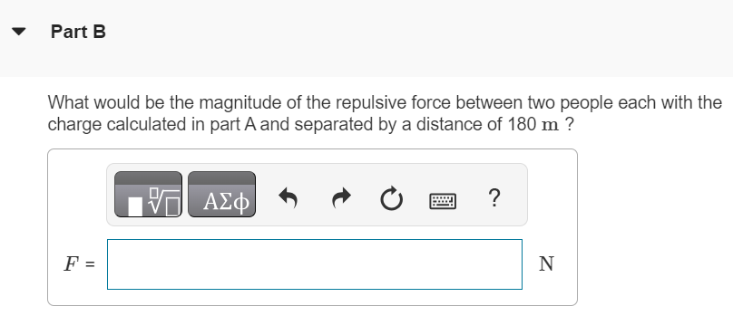 The earth has a net electric charge that causes a field at points near its surface equal to 150 N/C and directed in toward the center of the earth. Part A What charge would a human with a mass of 58.0 kg have to acquire to overcome his or her weight by the force exerted by the earth’s electric field? AΣφ Q = C Part B What would be the magnitude of the repulsive force between two people each with the charge calculated in part A and separated by a distance of 180 m? √ AΣφ F = N