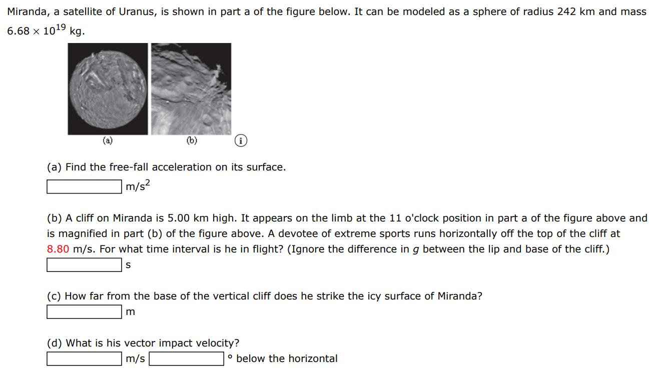Miranda, a satellite of Uranus, is shown in part a of the figure below. It can be modeled as a sphere of radius 242 km and mass 6.68×1019 kg (a) (b) (i) (a) Find the free-fall acceleration on its surface. m/s2 (b) A cliff on Miranda is 5.00 km high. It appears on the limb at the 11 o'clock position in part a of the figure above and is magnified in part (b) of the figure above. A devotee of extreme sports runs horizontally off the top of the cliff at 8.80 m/s. For what time interval is he in flight? (Ignore the difference in g between the lip and base of the cliff. ) s (c) How far from the base of the vertical cliff does he strike the icy surface of Miranda? m (d) What is his vector impact velocity? m/s ∘ below the horizontal 
