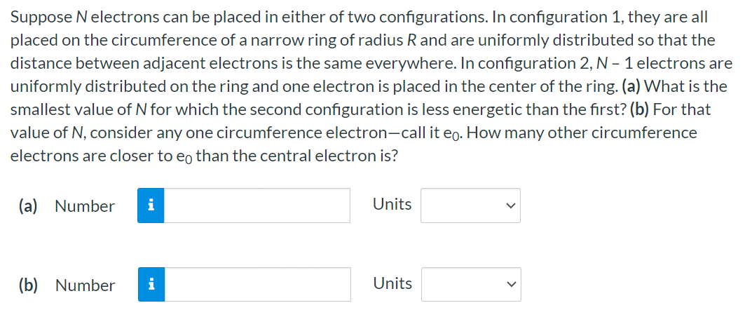 Suppose N electrons can be placed in either of two configurations. In configuration 1 , they are all placed on the circumference of a narrow ring of radius R and are uniformly distributed so that the distance between adjacent electrons is the same everywhere. In configuration 2,N − 1 electrons are uniformly distributed on the ring and one electron is placed in the center of the ring. (a) What is the smallest value of N for which the second configuration is less energetic than the first? (b) For that value of N, consider any one circumference electron-call it e0. How many other circumference electrons are closer to e0 than the central electron is? (a) Number Units (b) Number Units