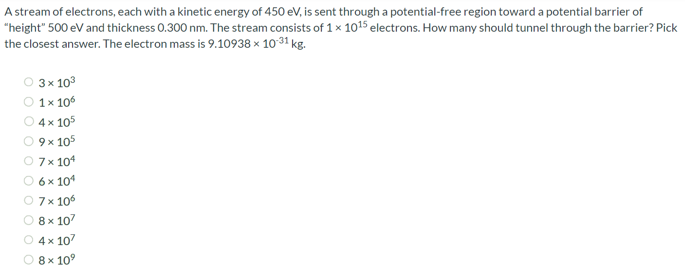 A stream of electrons, each with a kinetic energy of 450 eV, is sent through a potential-free region toward a potential barrier of "height" 500 eV and thickness 0.300 nm. The stream consists of 1 × 1015 electrons. How many should tunnel through the barrier? Pick the closest answer. The electron mass is 9.10938 × 10-31 kg. 3 × 103 1 × 106 4 × 105 9 × 105 7 × 104 6 × 104 7 × 106 8 × 107 4 × 107 8 × 109