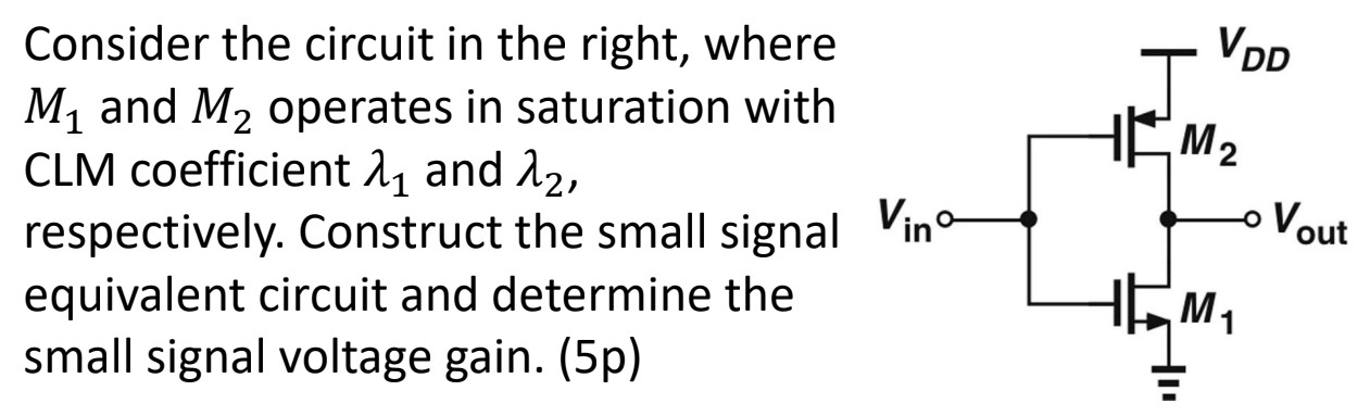 Consider the circuit in the right, where M1 and M2 operates in saturation with CLM coefficient λ1 and λ2, respectively. Construct the small signal equivalent circuit and determine the small signal voltage gain. (5p)