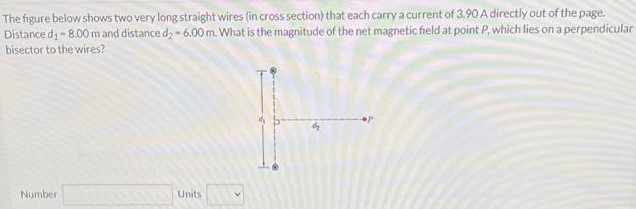 The figure below shows two very long straight wires (in cross section) that each carry a current of 3.90 A directly out of the page. Distance d1 = 8.00 mand distance d2 = 6.00 m. What is the magnitude of the net magnetic field at point P, which lies on a perpendicular bisector to the wires? Number Units