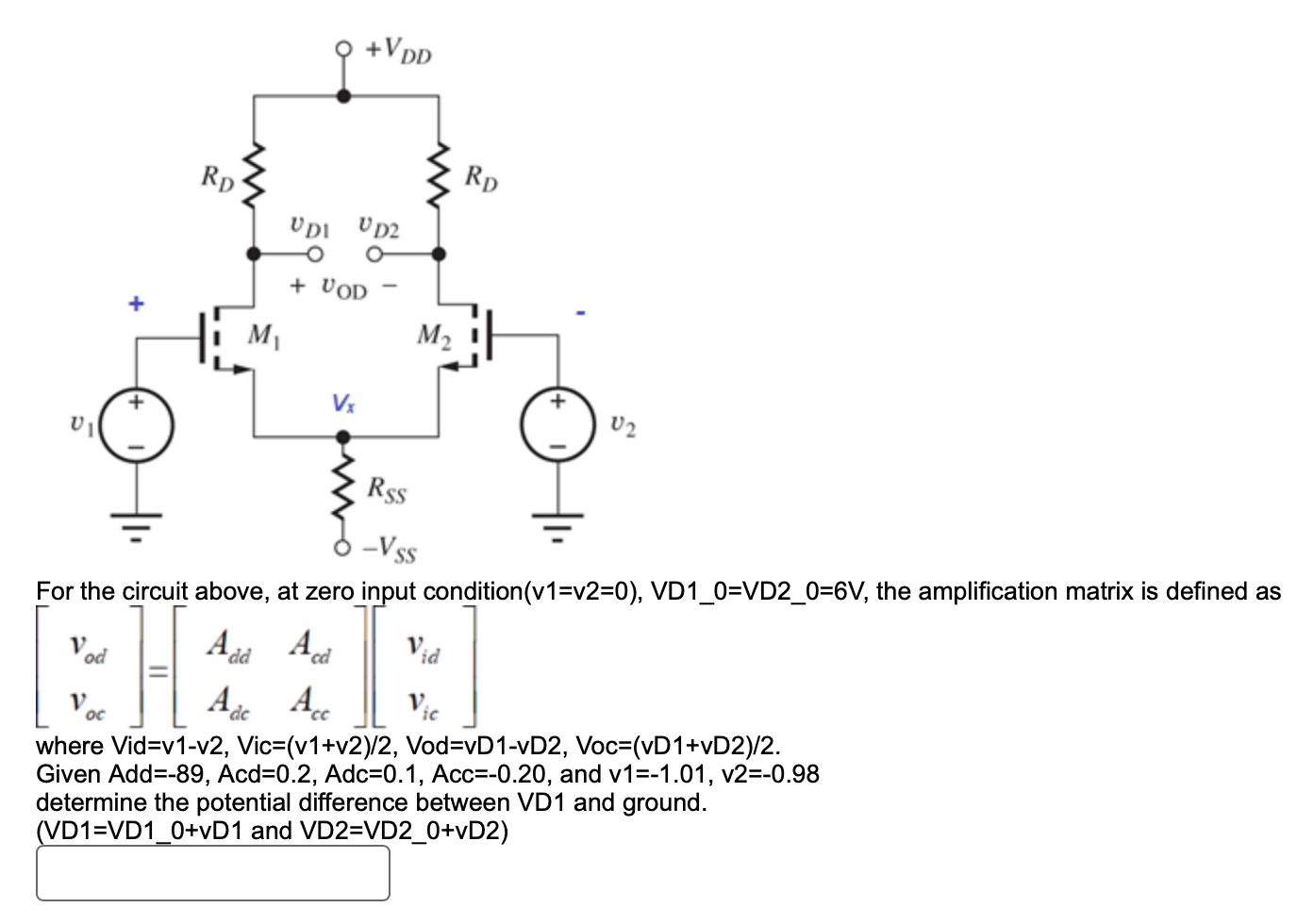 For the circuit above, at zero input condition( (v1 = v2 = 0), VD1_0 = VD2_0 = 6 V, the amplification matrix is defined as[vod voc] = [Add Acd Adc Acc][vid vic]where Vid = v1-v2, Vic = (v1+v2)/2, Vod = vD1-vD2, Voc = (vD1+vD2)/2. Given Add = -89, Acd = 0.2, Adc = 0.1, Acc = −0.20, and v1 = −1.01, v2 = −0.98 determine the potential difference between VD1 and ground. (VD1 = VD1_0+vD1 and VD2 = VD2_0+vD2)
