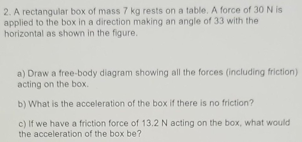 A rectangular box of mass 7 kg rests on a table. A force of 30 N is applied to the box in a direction making an angle of 33 with the horizontal as shown in the figure. a) Draw a free-body diagram showing all the forces (including friction) acting on the box. b) What is the acceleration of the box if there is no friction? c) If we have a friction force of 13.2 N acting on the box, what would the acceleration of the box be?