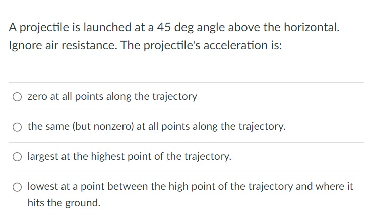 A projectile is launched at a 45 deg angle above the horizontal. Ignore air resistance. The projectile's acceleration is: zero at all points along the trajectory the same (but nonzero) at all points along the trajectory. largest at the highest point of the trajectory. lowest at a point between the high point of the trajectory and where it hits the ground.