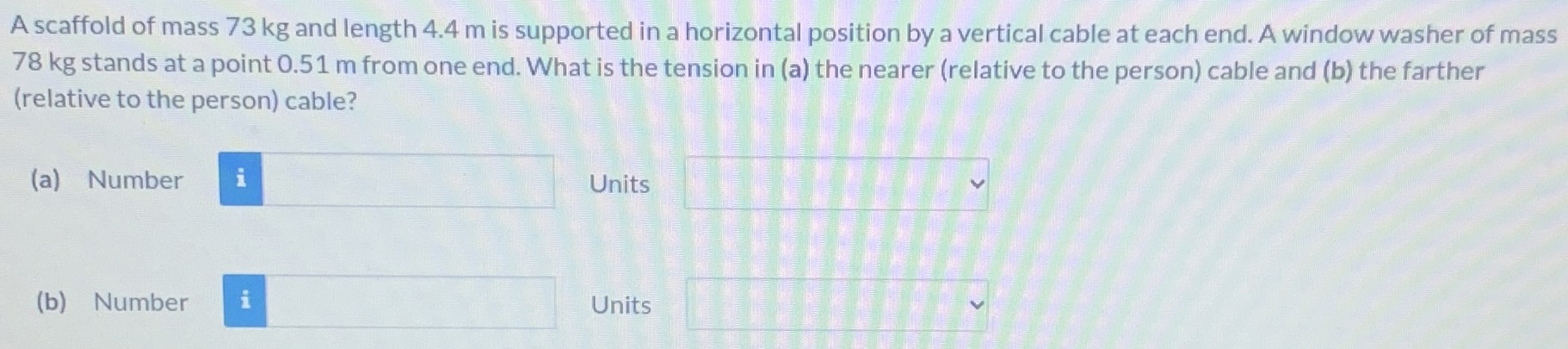 A scaffold of mass 73 kg and length 4.4 m is supported in a horizontal position by a vertical cable at each end. A window washer of mass 78 kg stands at a point 0.51 m from one end. What is the tension in (a) the nearer (relative to the person) cable and (b) the farther (relative to the person) cable? (a) Number Units (b) Number Units