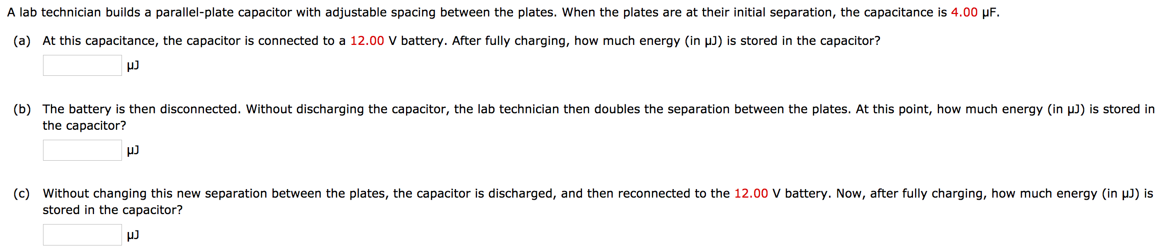A lab technician builds a parallel-plate capacitor with adjustable spacing between the plates. When the plates are at their initial separation, the capacitance is 4.00 μF. (a) At this capacitance, the capacitor is connected to a 12.00 V battery. After fully charging, how much energy (in μJ) is stored in the capacitor? μJ (b) The battery is then disconnected. Without discharging the capacitor, the lab technician then doubles the separation between the plates. At this point, how much energy (in μJ) is stored in the capacitor? μJ (c) Without changing this new separation between the plates, the capacitor is discharged, and then reconnected to the 12.00 V battery. Now, after fully charging, how much energy (in μJ) is stored in the capacitor? μJ