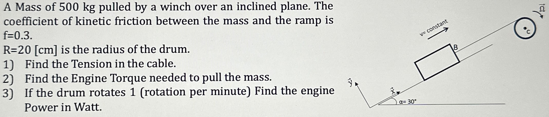 A Mass of 500 kg pulled by a winch over an inclined plane. The coefficient of kinetic friction between the mass and the ramp is f = 0.3. R = 20 [cm] is the radius of the drum. 1) Find the Tension in the cable. 2) Find the Engine Torque needed to pull the mass. 3) If the drum rotates 1 (rotation per minute) Find the engine Power in Watt.