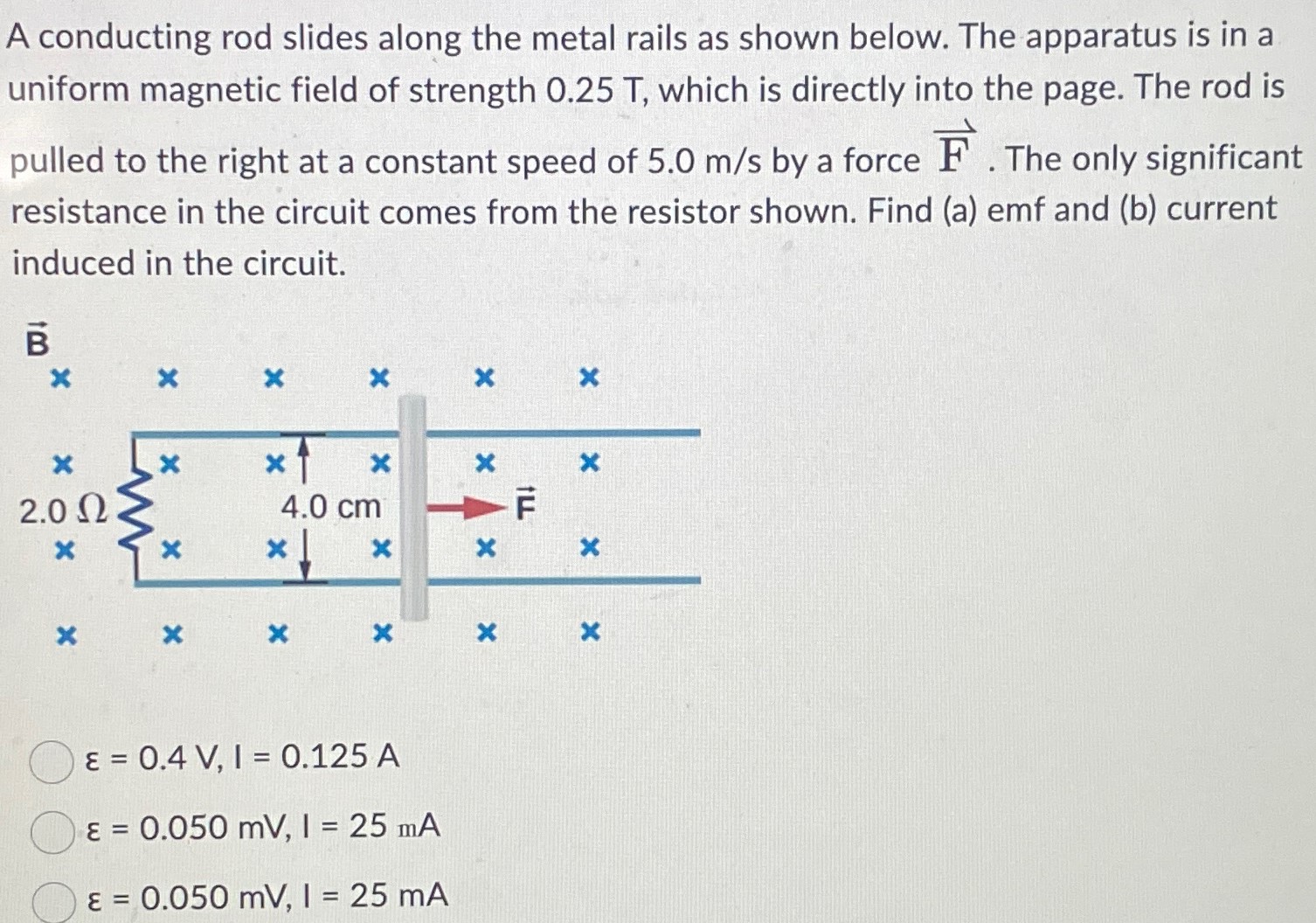 A conducting rod slides along the metal rails as shown below. The apparatus is in a uniform magnetic field of strength 0.25 T, which is directly into the page. The rod is pulled to the right at a constant speed of 5.0 m/s by a force F→. The only significant resistance in the circuit comes from the resistor shown. Find (a) emf and (b) current induced in the circuit. ε = 0.4 V, I = 0.125 A ε = 0.050 mV, I = 25 mA ε = 0.050 mV, I = 25 mA