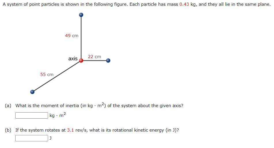 A system of point particles is shown in the following figure. Each particle has mass 0.43 kg, and they all lie in the same plane. (a) What is the moment of inertia (in kg⋅m2 ) of the system about the given axis? kg⋅m2 (b) If the system rotates at 3.1 rev/s, what is its rotational kinetic energy (in J)? J 