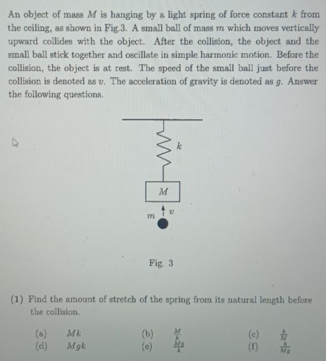 An object of mass M is hanging by a light spring of force constant k from the ceiling, as shown in Fig. 3. A small ball of mass m which moves vertically upward collides with the object. After the collision, the object and the small ball stick together and oscillate in simple harmonic motion. Before the collision, the object is at rest. The speed of the small ball just before the collision is denoted as v. The acceleration of gravity is denoted as g. Answer the following questions. Fig. 3 (1) Find the amount of stretch of the spring from its natural length before the collision. (a) Mk (b) M/k (c) k/M (d) Mgk (e) Mg/k (f) k/Mg