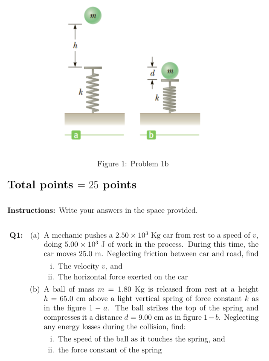 Q1: (a) A mechanic pushes a 2.50×103 Kg car from rest to a speed of v, doing 5.00×103 J of work in the process. During this time, the car moves 25.0 m. Neglecting friction between car and road, find i. The velocity v, and ii. The horizontal force exerted on the car (b) A ball of mass m = 1.80 Kg is released from rest at a height h = 65.0 cm above a light vertical spring of force constant k as in the figure 1−a. The ball strikes the top of the spring and compresses it a distance d = 9.00 cm as in figure 1−b. Neglecting any energy losses during the collision, find: i. The speed of the ball as it touches the spring, and ii. the force constant of the spring Figure 1: Problem 1b Total points = 25 points Instructions: Write your answers in the space provided.