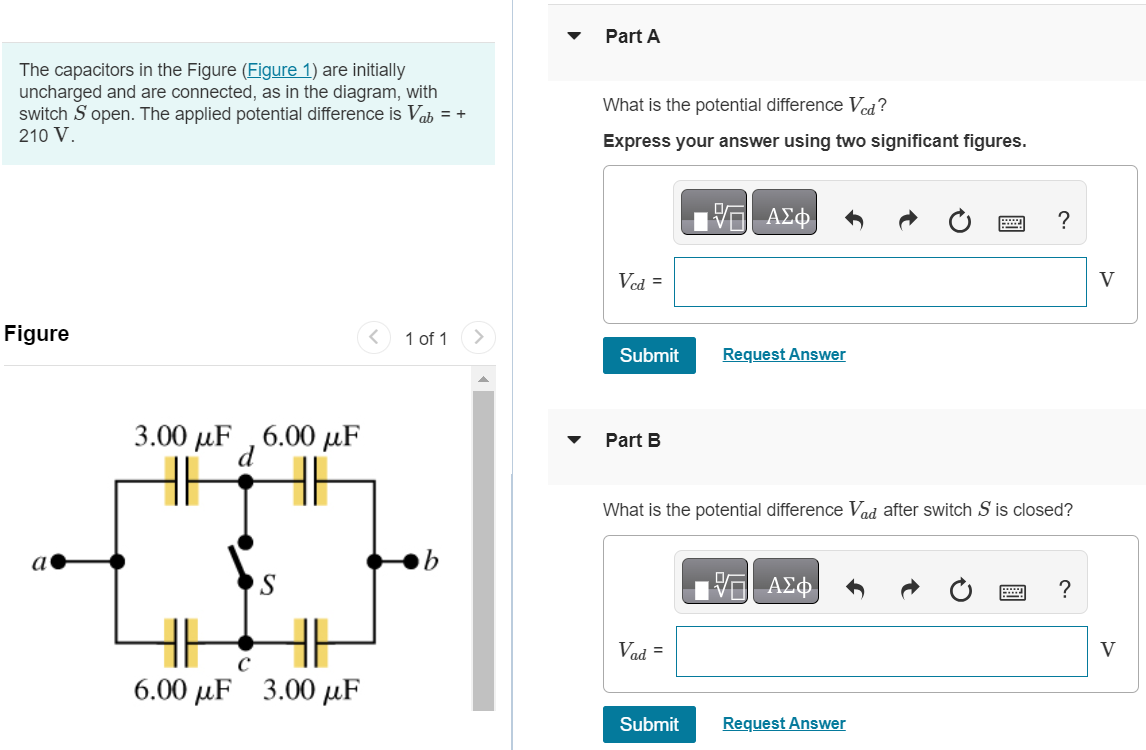 The capacitors in the Figure (Figure 1) are initially uncharged and are connected, as in the diagram, with switch S open. The applied potential difference is Vab = + 210 V. Figure 1 of 1 Part A What is the potential difference Vcd ? Express your answer using two significant figures. Submit Request Answer Part B What is the potential difference Vad after switch S is closed? Submit Request Answer Part C What is the potential difference Vdb after switch S is closed? Vdb = V Submit Request Answer Part D What is the potential difference Vac after switch S is closed? Vac = V Part E What is the potential difference Vcb after switch S is closed? Submit Request Answer Part F How much charge flowed through the switch when it was closed?