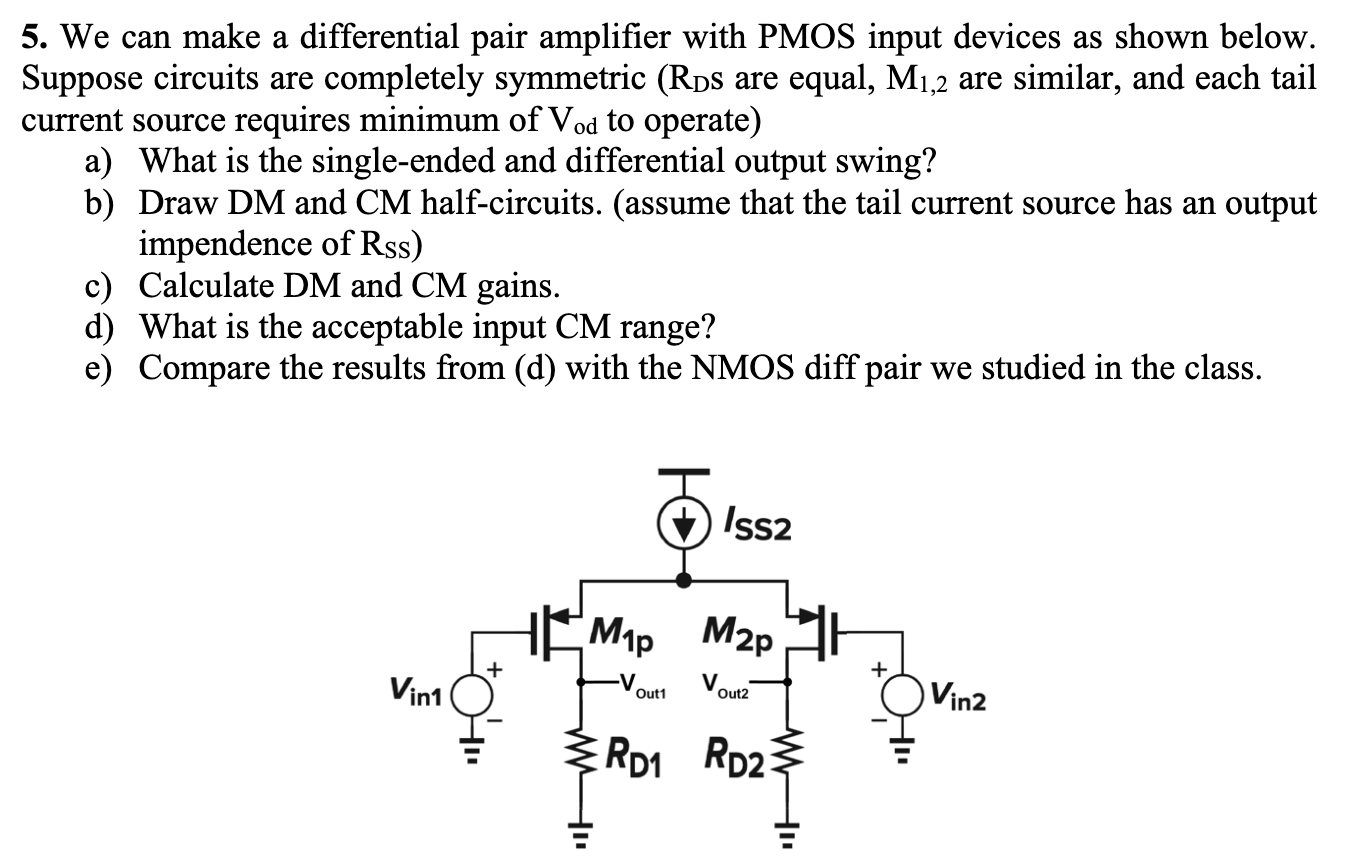 We can make a differential pair amplifier with PMOS input devices as shown below. Suppose circuits are completely symmetric (RDS are equal, M1,2 are similar, and each tail current source requires minimum of Vod to operate) a) What is the single-ended and differential output swing? b) Draw DM and CM half-circuits. (assume that the tail current source has an output impendence of RSS) c) Calculate DM and CM gains. d) What is the acceptable input CM range? e) Compare the results from (d) with the NMOS diff pair we studied in the class. For the rest of HW assume: VDD = 1 V, Vth = 0.3 V, μnCox = 200 μAV2, λ = 0.2 V−1, γ = 0. *All the differential amplifiers are symmetric unless we specifically said that we are interested in analyzing mismatch effects in a problem.
