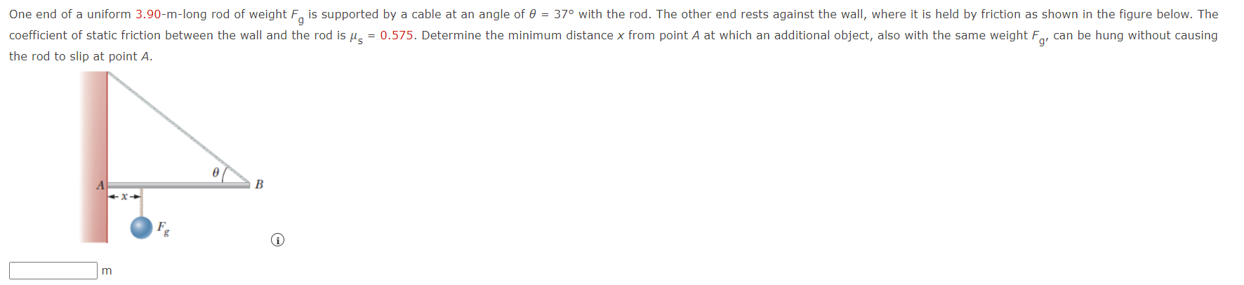 One end of a uniform 3.90-m-long rod of weight Fg is supported by a cable at an angle of θ = 37∘ with the rod. The other end rests against the wall, where it is held by friction as shown in the figure below. The coefficient of static friction between the wall and the rod is μs = 0.575. Determine the minimum distance x from point A at which an additional object, also with the same weight Fg′ can be hung without causing the rod to slip at point A. m