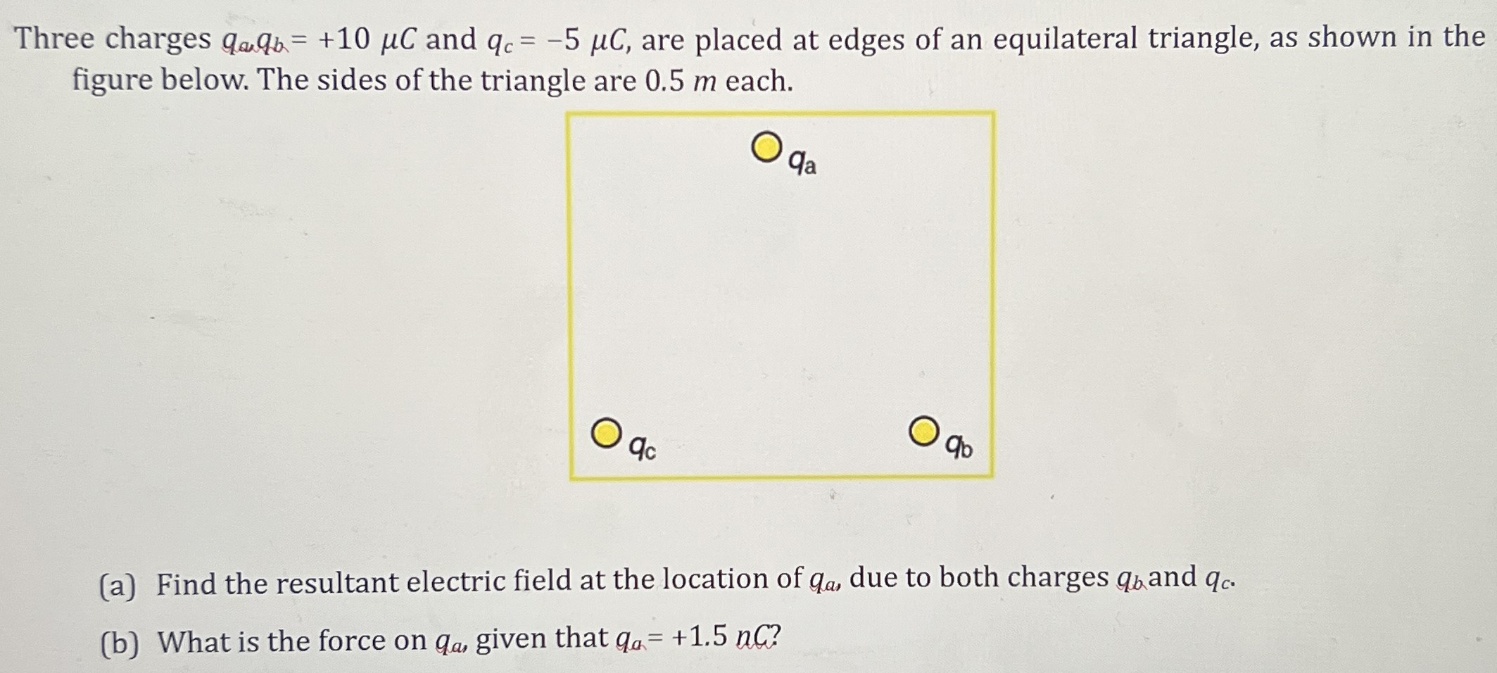 Three charges qa, qb = +10 μC and qc = −5 μC, are placed at edges of an equilateral triangle, as shown in the figure below. The sides of the triangle are 0.5 m each. (a) Find the resultant electric field at the location of qa, due to both charges qb and qc. (b) What is the force on qa, given that qa = +1.5 nC? 