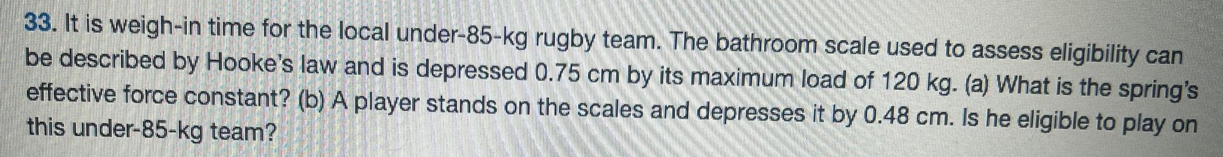 It is weigh-in time for the local under-85-kg rugby team. The bathroom scale used to assess eligibility can be described by Hooke's law and is depressed 0.75 cm by its maximum load of 120 kg. (a) What is the spring's effective force constant? (b) A player stands on the scales and depresses it by 0.48 cm. Is he eligible to play on this under-85-kg team? 