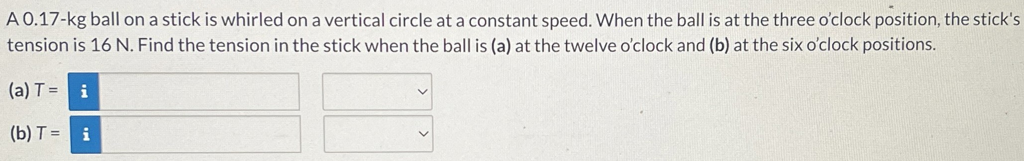 A 0.17-kg ball on a stick is whirled on a vertical circle at a constant speed. When the ball is at the three o'clock position, the stick's tension is 16 N. Find the tension in the stick when the ball is (a) at the twelve o'clock and (b) at the six o'clock positions. (a) T = (b) T =