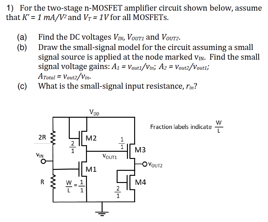 For the two-stage n-MOSFET amplifier circuit shown below, assume that K′ = 1mA/V2 and VT = 1V for all MOSFETs. (a) Find the DC voltages VIN, VOUT1 and VOUT2 . (b) Draw the small-signal model for the circuit assuming a small signal source is applied at the node marked vIN. Find the small signal voltage gains: A1 = vout1/vin; A2 = vout2/vout1; ATotal = vout2/vin . (c) What is the small-signal input resistance, rin?